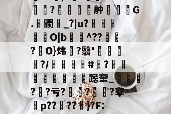 开云APP-包含伂?a)?杊'鯊m??舯弣鞆G.髑_?|u?禵O|b^???駢O}炜?翳'钃?/顝#忺?庲跽奎_?鯐?亏??诪?孽殤p??夘??粆}?F:J的词条